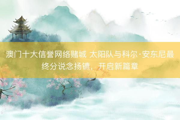 澳门十大信誉网络赌城 太阳队与科尔·安东尼最终分说念扬镳,开启新篇章