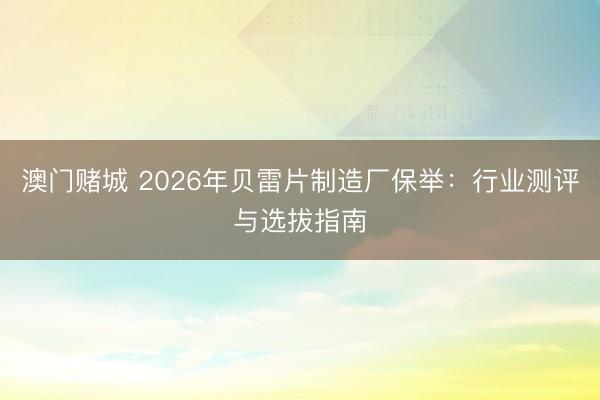 澳门赌城 2026年贝雷片制造厂保举:行业测评与选拔指南