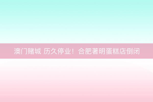 澳门赌城 历久停业！合肥著明蛋糕店倒闭