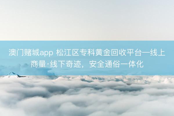澳门赌城app 松江区专科黄金回收平台—线上商量·线下奇迹，安全通俗一体化