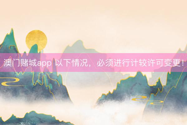 澳门赌城app 以下情况，必须进行计较许可变更！