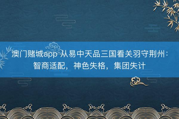 澳门赌城app 从易中天品三国看关羽守荆州：智商适配，神色失格，集团失计