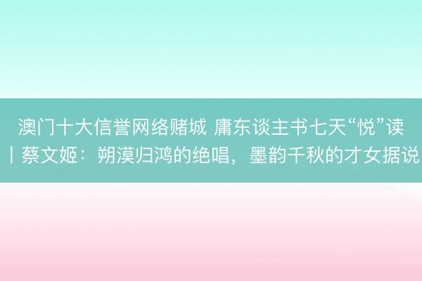 澳门十大信誉网络赌城 庸东谈主书七天“悦”读丨蔡文姬：朔漠归鸿的绝唱，墨韵千秋的才女据说