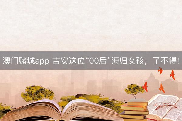 澳门赌城app 吉安这位“00后”海归女孩，了不得！