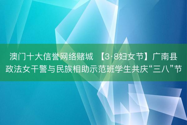 澳门十大信誉网络赌城 【3·8妇女节】广南县政法女干警与民族相助示范班学生共庆“三八”节