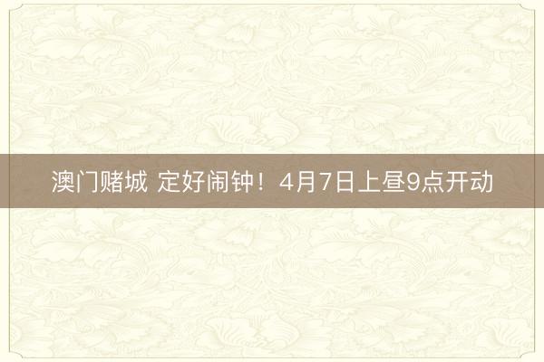 澳门赌城 定好闹钟!4月7日上昼9点开动