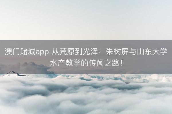澳门赌城app 从荒原到光泽：朱树屏与山东大学水产教学的传闻之路！