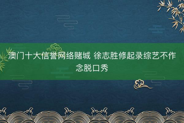 澳门十大信誉网络赌城 徐志胜修起录综艺不作念脱口秀
