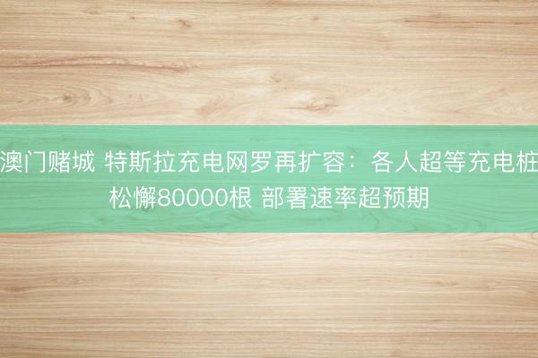 澳门赌城 特斯拉充电网罗再扩容：各人超等充电桩松懈80000根 部署速率超预期