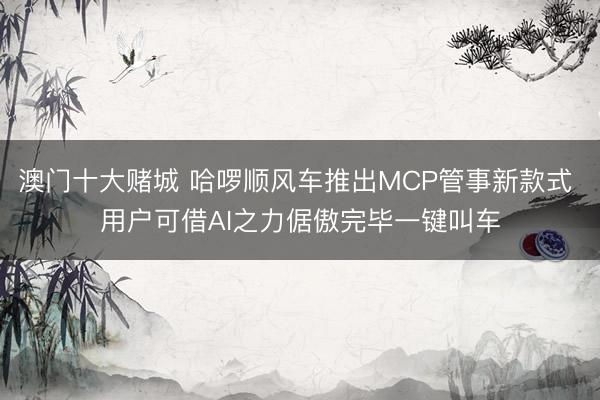 澳门十大赌城 哈啰顺风车推出MCP管事新款式 用户可借AI之力倨傲完毕一键叫车