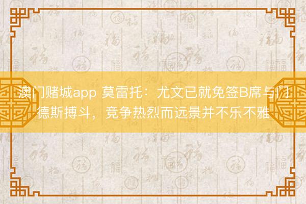 澳门赌城app 莫雷托：尤文已就免签B席与门德斯搏斗，竞争热烈而远景并不乐不雅