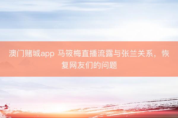 澳门赌城app 马筱梅直播流露与张兰关系，恢复网友们的问题
