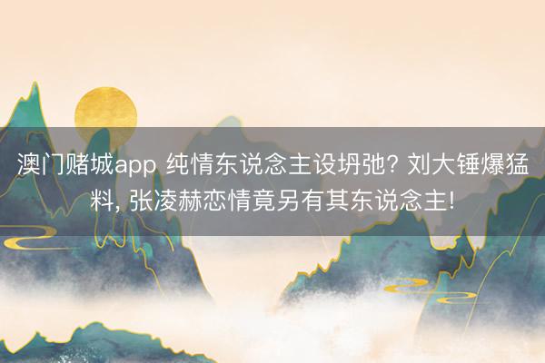 澳门赌城app 纯情东说念主设坍弛? 刘大锤爆猛料， 张凌赫恋情竟另有其东说念主!