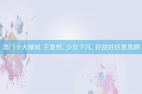 澳门十大赌城 王楚然， 少女下凡，<a href=