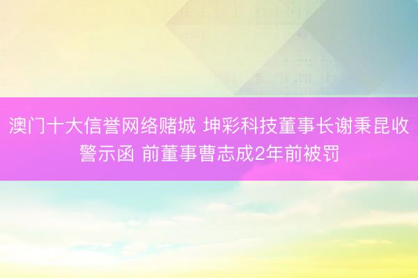 澳门十大信誉网络赌城 坤彩科技董事长谢秉昆收警示函 前董事曹志成2年前被罚