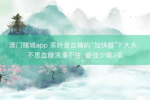 澳门赌城app 茶叶是血糖的“加快器”? 大夫: 不思血糖浪漫不住, 最佳少喝3茶