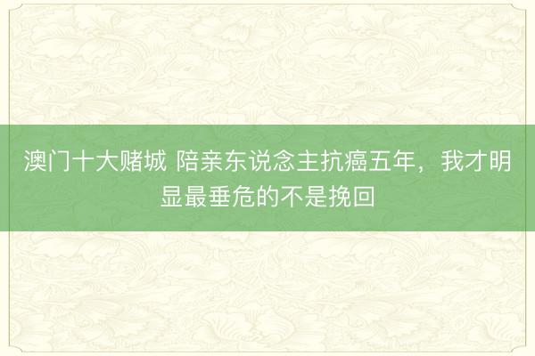 澳门十大赌城 陪亲东说念主抗癌五年,我才明显最垂危的不是挽回