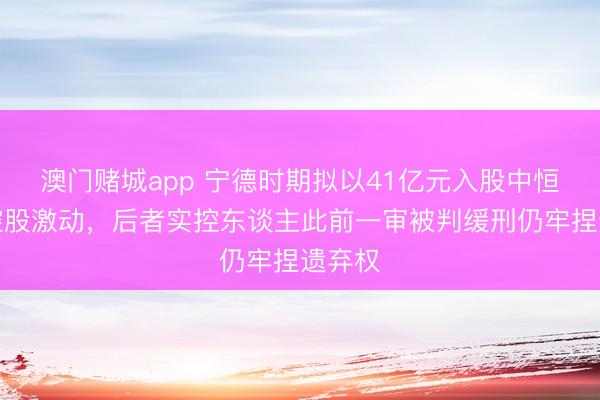 澳门赌城app 宁德时期拟以41亿元入股中恒电气控股激动,后者实控东谈主此前一审被判缓刑仍牢捏遗弃权