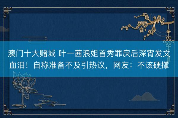 澳门十大赌城 叶一茜浪姐首秀罪戾后深宵发文血泪！自称准备不及引热议，网友：不该硬撑