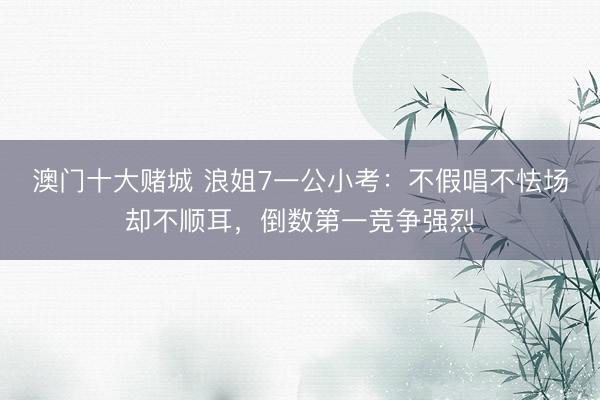 澳门十大赌城 浪姐7一公小考：不假唱不怯场却不顺耳，倒数第一竞争强烈