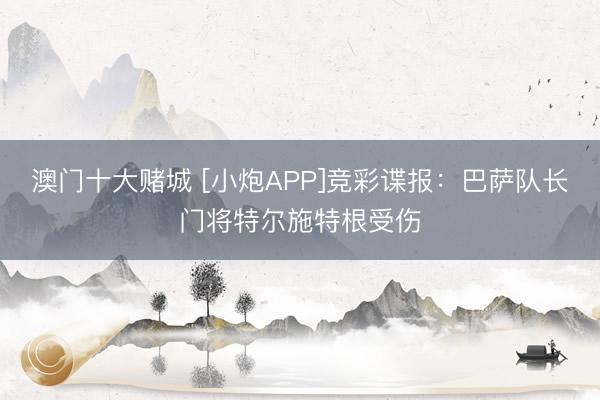 澳门十大赌城 [小炮APP]竞彩谍报：巴萨队长门将特尔施特根受伤