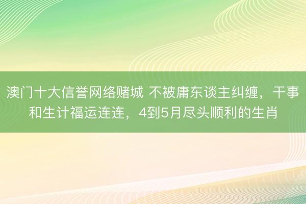 澳门十大信誉网络赌城 不被庸东谈主纠缠，干事和生计福运连连，4到5月尽头顺利的生肖