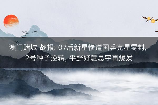 澳门赌城 战报: 07后新星惨遭国乒克星零封, 2号种子逆转, 平野好意思宇再爆发