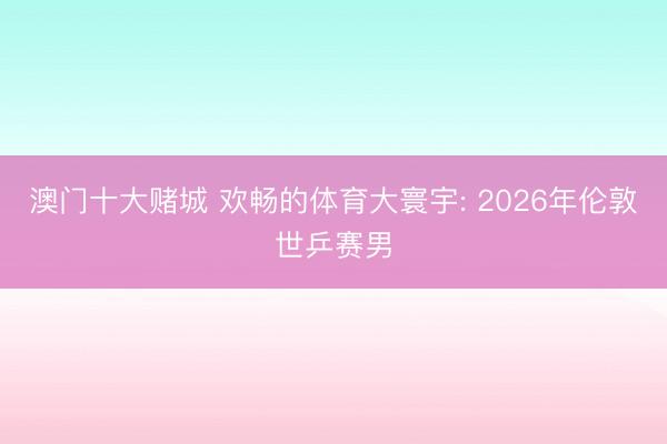 澳门十大赌城 欢畅的体育大寰宇: 2026年伦敦世乒赛男