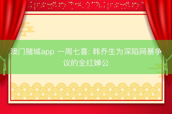 澳门赌城app 一周七喜: 韩乔生为深陷网暴争议的全红婵公