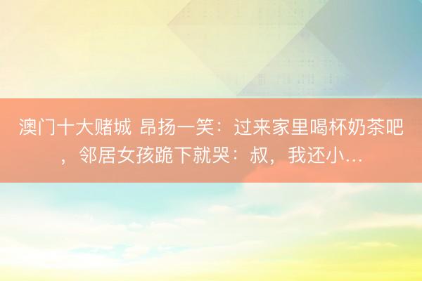 澳门十大赌城 昂扬一笑：过来家里喝杯奶茶吧，邻居女孩跪下就哭：叔，我还小…