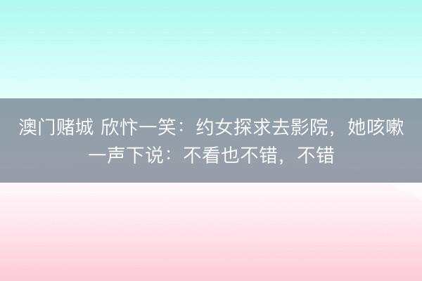 澳门赌城 欣忭一笑:约女探求去影院,她咳嗽一声下说:不看也不错,不错