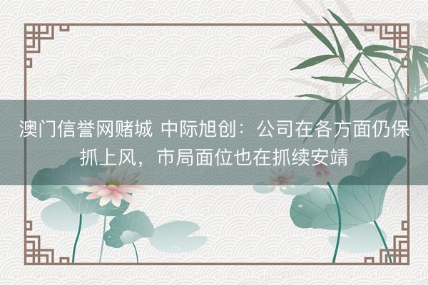 澳门信誉网赌城 中际旭创：公司在各方面仍保抓上风，市局面位也在抓续安靖