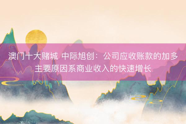 澳门十大赌城 中际旭创：公司应收账款的加多主要原因系商业收入的快速增长