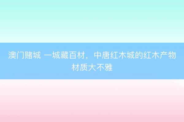 澳门赌城 一城藏百材,中唐红木城的红木产物材质大不雅