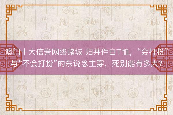 澳门十大信誉网络赌城 归并件白T恤,“会打扮”与“不会打扮”的东说念主穿,死别能有多大?
