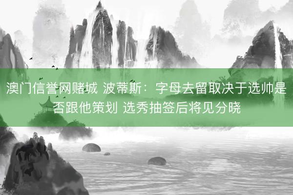 澳门信誉网赌城 波蒂斯:字母去留取决于选帅是否跟他策划 选秀抽签后将见分晓