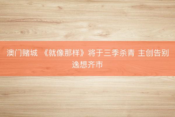 澳门赌城 《就像那样》将于三季杀青 主创告别逸想齐市