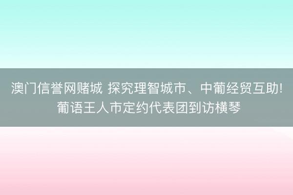 澳门信誉网赌城 探究理智城市、中葡经贸互助! 葡语王人市定约代表团到访横琴