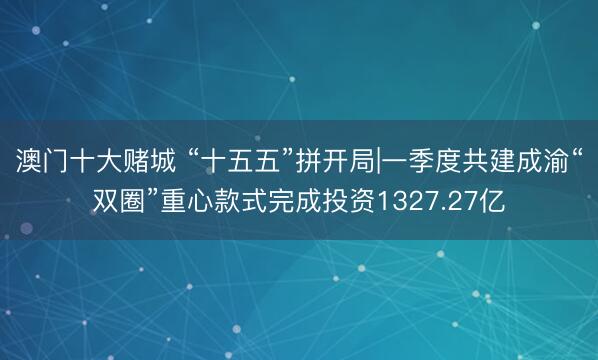 澳门十大赌城 “十五五”拼开局|一季度共建成渝“双圈”重心款式完成投资1327.27亿