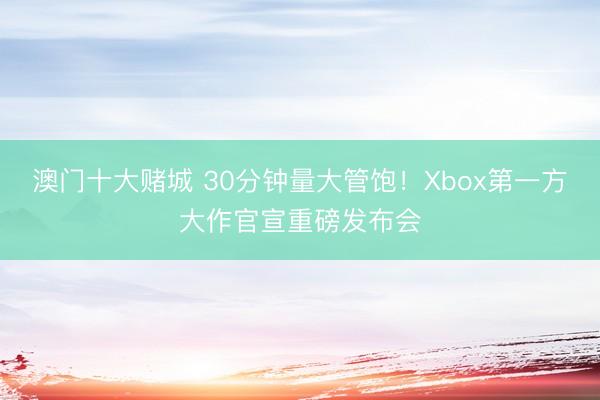 澳门十大赌城 30分钟量大管饱！Xbox第一方大作官宣重磅发布会