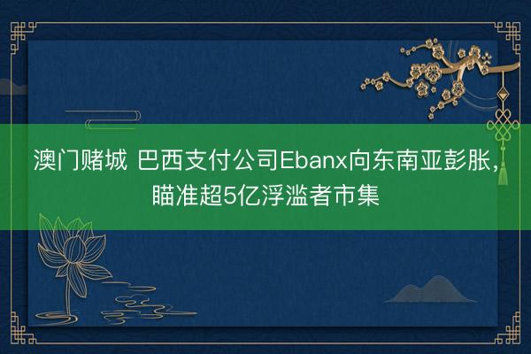 澳门赌城 巴西支付公司Ebanx向东南亚彭胀，瞄准超5亿浮滥者市集