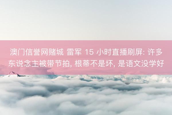 澳门信誉网赌城 雷军 15 小时直播刷屏: 许多东说念主被带节拍， 根蒂不是坏， 是语文没学好