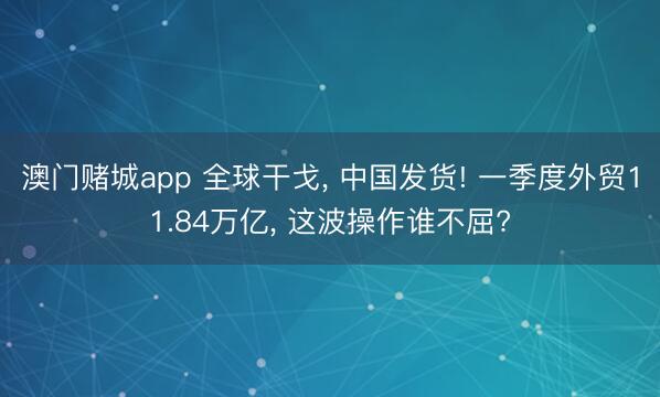 澳门赌城app 全球干戈， 中国发货! 一季度外贸11.84万亿， 这波操作谁不屈?