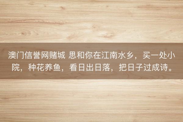 澳门信誉网赌城 思和你在江南水乡，买一处小院，种花养鱼，看日出日落，把日子过成诗。
