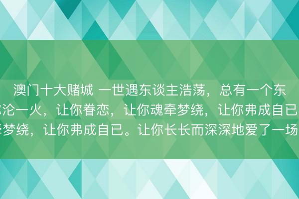 澳门十大赌城 一世遇东谈主浩荡，总有一个东谈主走进你心里，让你沦一火，让你眷恋，让你魂牵梦绕，让你弗成自已。让你长长而深深地爱了一场……