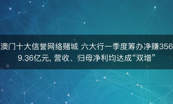 澳门十大信誉网络赌城 六大行一季度筹办净赚3569.36亿元， 营收、归母净利均达成“双增”