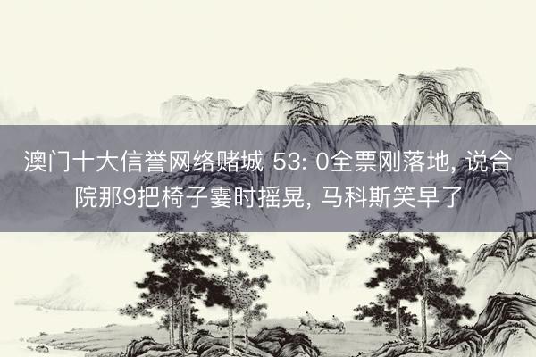 澳门十大信誉网络赌城 53: 0全票刚落地， 说合院那9把椅子霎时摇晃， 马科斯笑早了