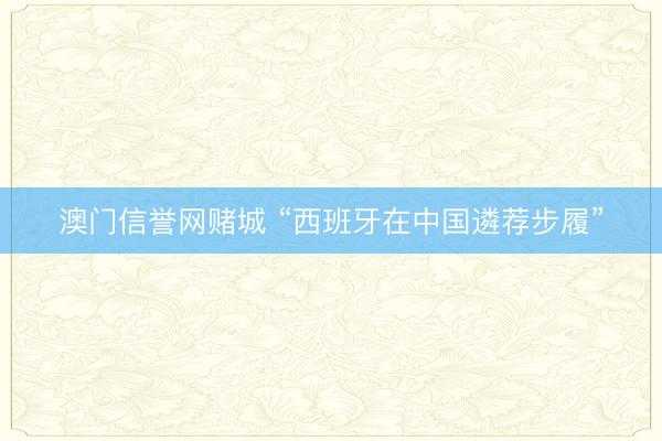 澳门信誉网赌城 “西班牙在中国遴荐步履”