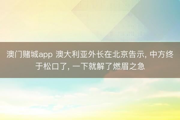 澳门赌城app 澳大利亚外长在北京告示， 中方终于松口了， 一下就解了燃眉之急