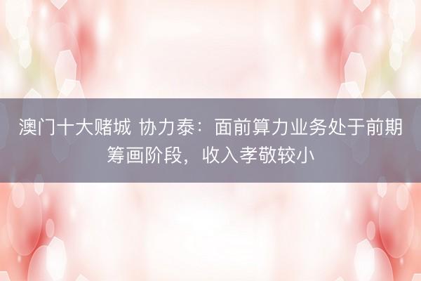 澳门十大赌城 协力泰：面前算力业务处于前期筹画阶段，收入孝敬较小